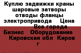 Куплю задвижки краны шаровые затворы отводы фланцы электропривода  › Цена ­ 90 000 - Все города Бизнес » Оборудование   . Кировская обл.,Киров г.